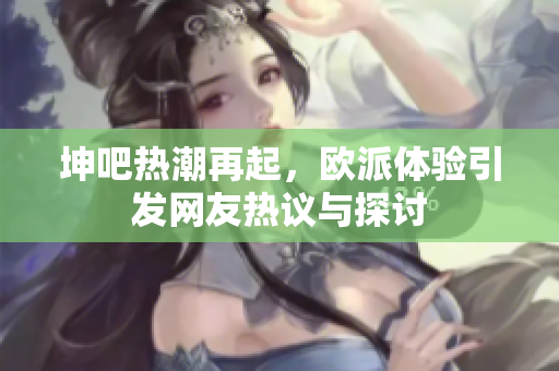 坤吧热潮再起，欧派体验引发网友热议与探讨