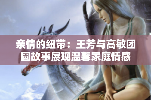 亲情的纽带：王芳与高敏团圆故事展现温馨家庭情感
