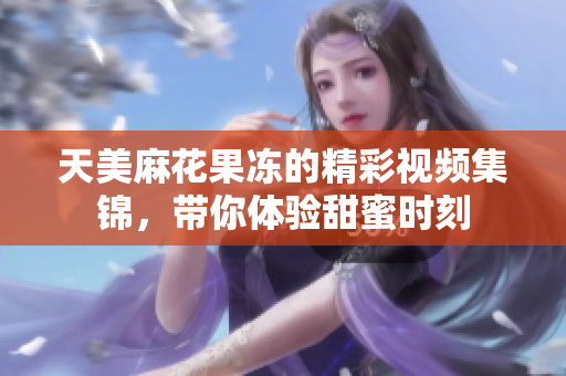 天美麻花果冻的精彩视频集锦，带你体验甜蜜时刻