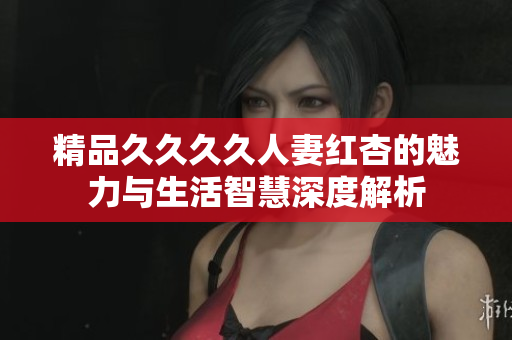精品久久久久人妻红杏的魅力与生活智慧深度解析