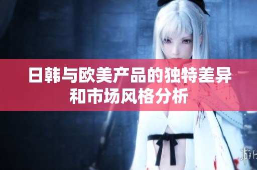 日韩与欧美产品的独特差异和市场风格分析
