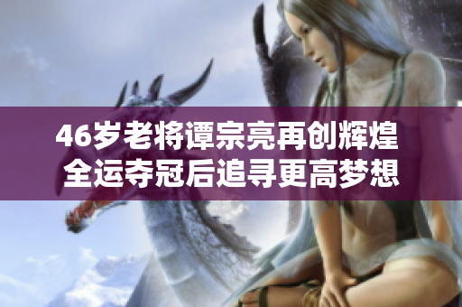 46岁老将谭宗亮再创辉煌 全运夺冠后追寻更高梦想