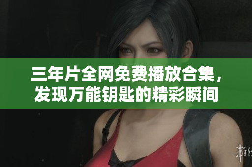 三年片全网免费播放合集，发现万能钥匙的精彩瞬间