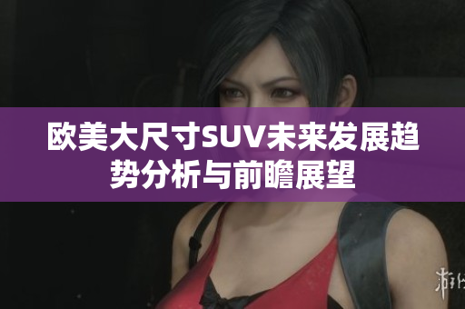 欧美大尺寸SUV未来发展趋势分析与前瞻展望