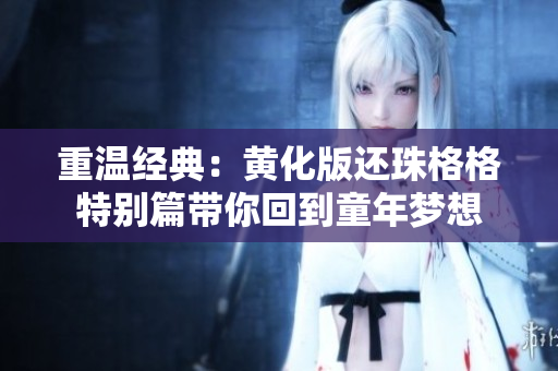 重温经典：黄化版还珠格格特别篇带你回到童年梦想