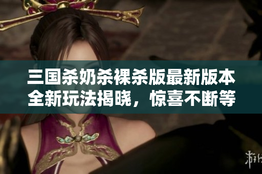 三国杀奶杀裸杀版最新版本全新玩法揭晓，惊喜不断等你来战