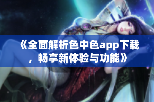 《全面解析色中色app下载，畅享新体验与功能》