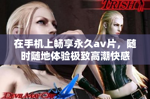 在手机上畅享永久av片，随时随地体验极致高潮快感