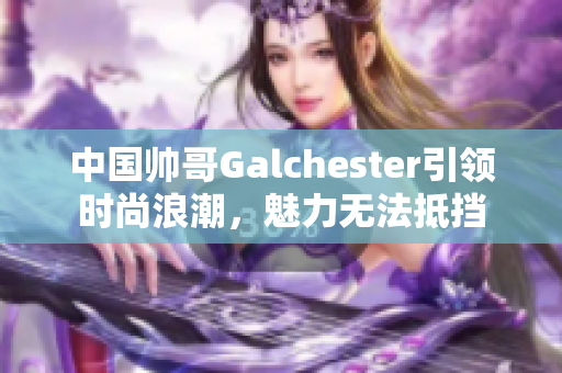 中国帅哥Galchester引领时尚浪潮，魅力无法抵挡