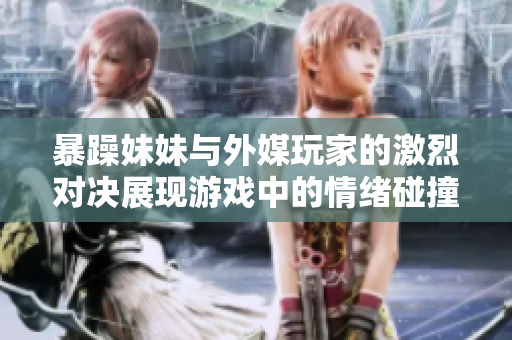 暴躁妹妹与外媒玩家的激烈对决展现游戏中的情绪碰撞