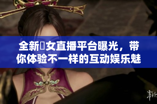 全新祼女直播平台曝光，带你体验不一样的互动娱乐魅力
