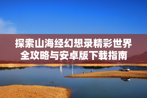 探索山海经幻想录精彩世界全攻略与安卓版下载指南
