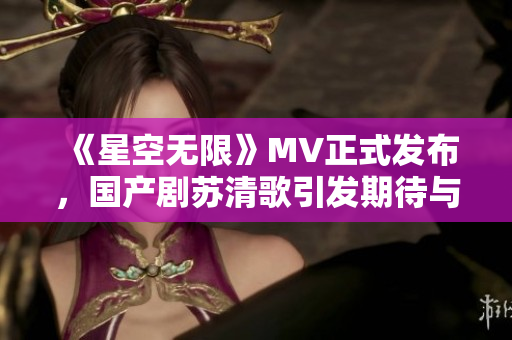 《星空无限》MV正式发布，国产剧苏清歌引发期待与热议