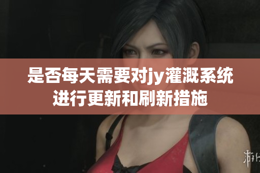 是否每天需要对jy灌溉系统进行更新和刷新措施