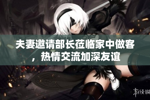 夫妻邀请部长莅临家中做客，热情交流加深友谊