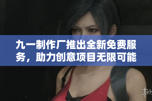 九一制作厂推出全新免费服务，助力创意项目无限可能
