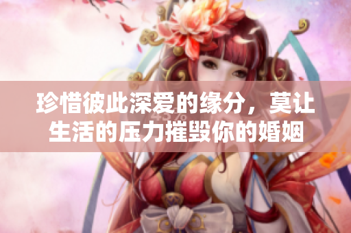 珍惜彼此深爱的缘分，莫让生活的压力摧毁你的婚姻