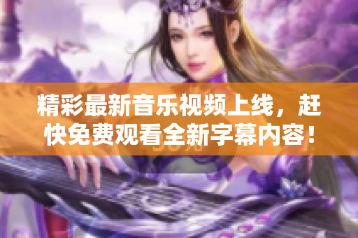 精彩最新音乐视频上线，赶快免费观看全新字幕内容！