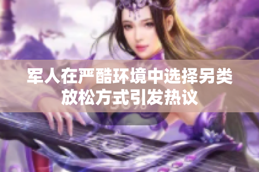 军人在严酷环境中选择另类放松方式引发热议
