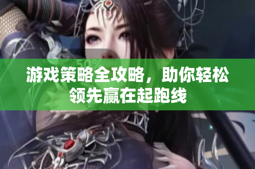 游戏策略全攻略，助你轻松领先赢在起跑线