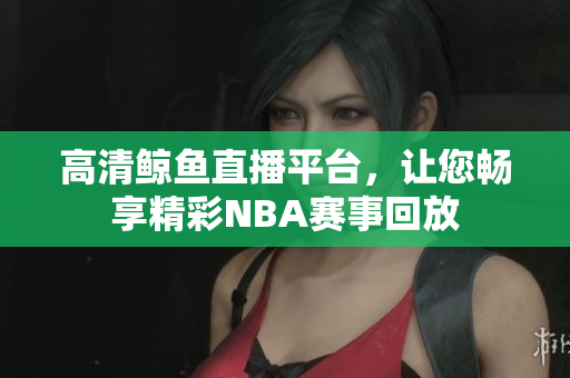 高清鲸鱼直播平台，让您畅享精彩NBA赛事回放