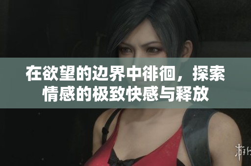 在欲望的边界中徘徊，探索情感的极致快感与释放