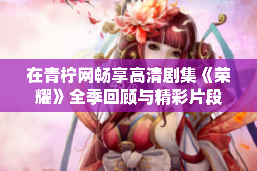 在青柠网畅享高清剧集《荣耀》全季回顾与精彩片段