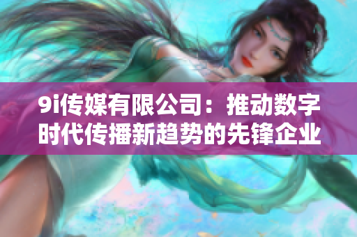 9i传媒有限公司：推动数字时代传播新趋势的先锋企业