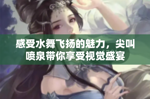 感受水舞飞扬的魅力，尖叫喷泉带你享受视觉盛宴