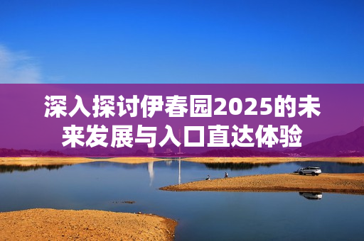 深入探讨伊春园2025的未来发展与入口直达体验