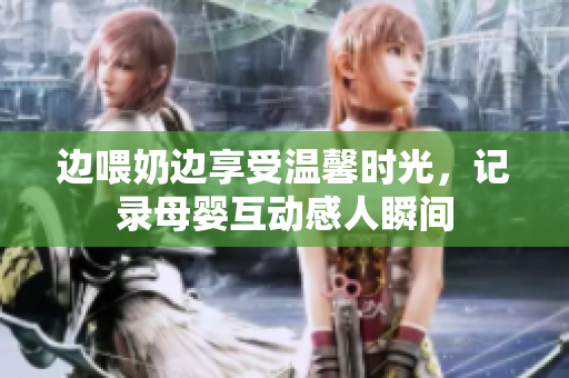 边喂奶边享受温馨时光，记录母婴互动感人瞬间