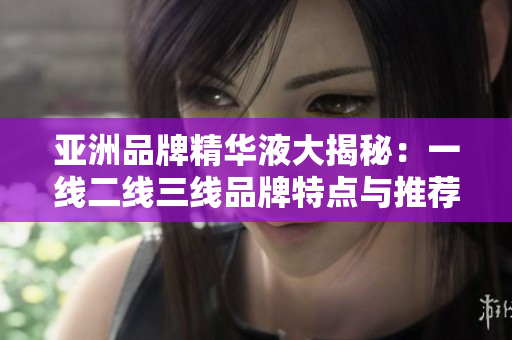 亚洲品牌精华液大揭秘：一线二线三线品牌特点与推荐