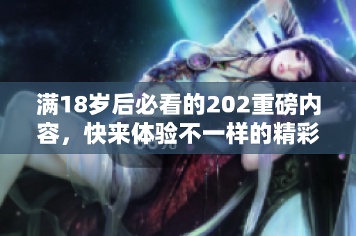 满18岁后必看的202重磅内容，快来体验不一样的精彩！
