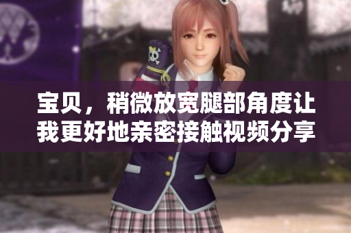 宝贝，稍微放宽腿部角度让我更好地亲密接触视频分享