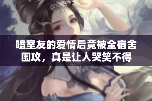 嗑室友的爱情后竟被全宿舍围攻，真是让人哭笑不得