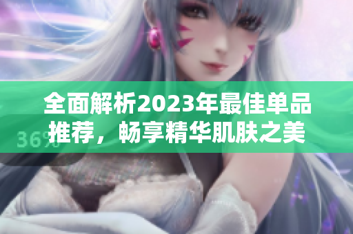 全面解析2023年最佳单品推荐，畅享精华肌肤之美