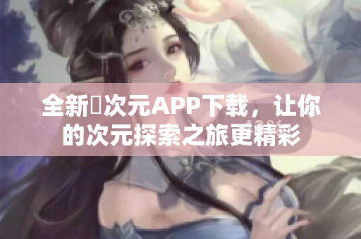 全新囧次元APP下载，让你的次元探索之旅更精彩