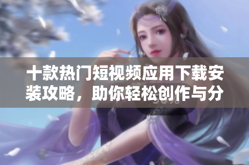 十款热门短视频应用下载安装攻略，助你轻松创作与分享