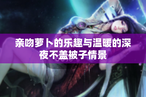 亲吻萝卜的乐趣与温暖的深夜不盖被子情景