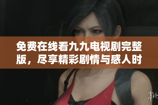免费在线看九九电视剧完整版，尽享精彩剧情与感人时刻