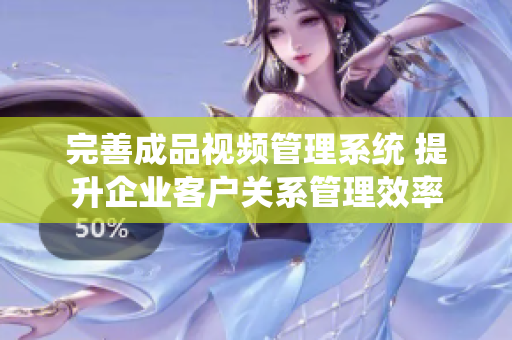 完善成品视频管理系统 提升企业客户关系管理效率