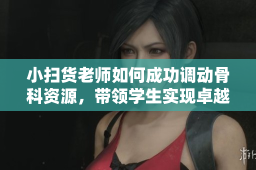 小扫货老师如何成功调动骨科资源，带领学生实现卓越学习