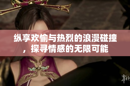 纵享欢愉与热烈的浪漫碰撞，探寻情感的无限可能