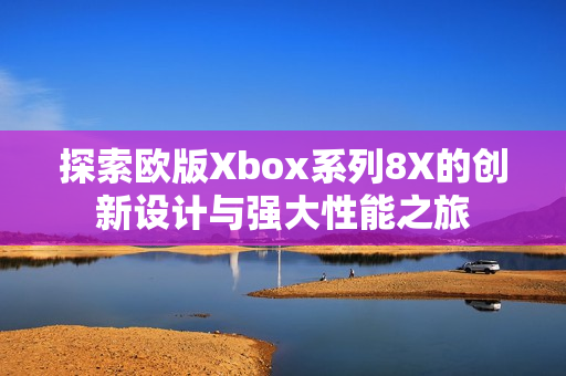 探索欧版Xbox系列8X的创新设计与强大性能之旅