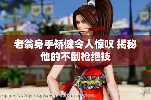 老翁身手矫健令人惊叹 揭秘他的不倒枪绝技