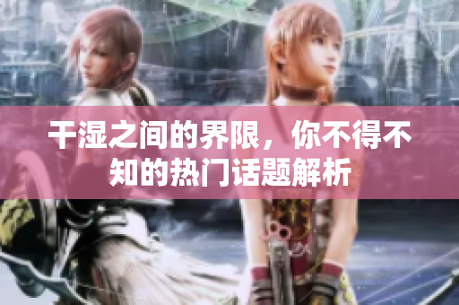 干湿之间的界限，你不得不知的热门话题解析