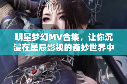 明星梦幻MV合集，让你沉浸在星辰影视的奇妙世界中