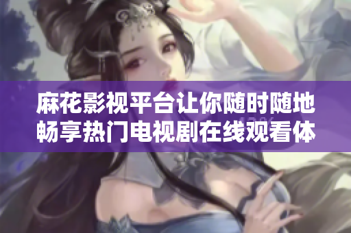 麻花影视平台让你随时随地畅享热门电视剧在线观看体验
