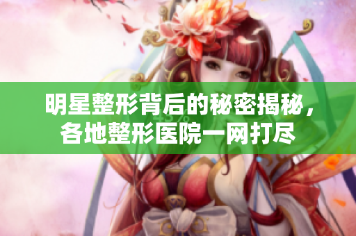 明星整形背后的秘密揭秘，各地整形医院一网打尽