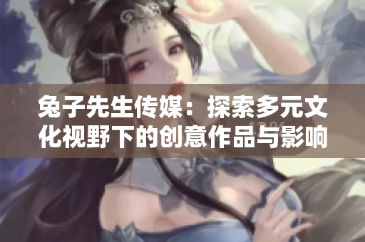 兔子先生传媒：探索多元文化视野下的创意作品与影响力